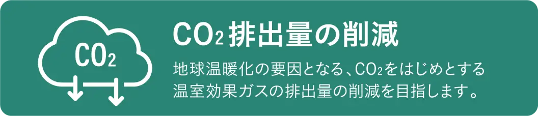CO2排出量の削減 地球温暖化の要因となる、CO2をはじめとする温室効果ガスの排出量の削減を目指します。